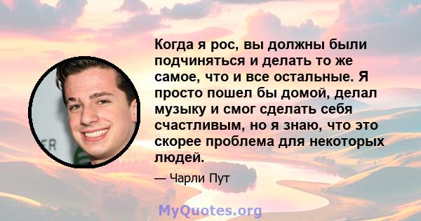 Когда я рос, вы должны были подчиняться и делать то же самое, что и все остальные. Я просто пошел бы домой, делал музыку и смог сделать себя счастливым, но я знаю, что это скорее проблема для некоторых людей.