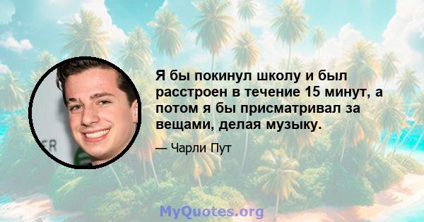 Я бы покинул школу и был расстроен в течение 15 минут, а потом я бы присматривал за вещами, делая музыку.