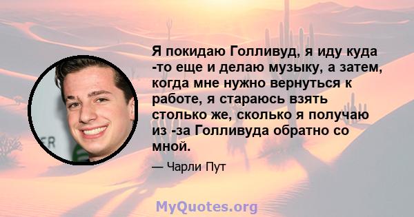 Я покидаю Голливуд, я иду куда -то еще и делаю музыку, а затем, когда мне нужно вернуться к работе, я стараюсь взять столько же, сколько я получаю из -за Голливуда обратно со мной.