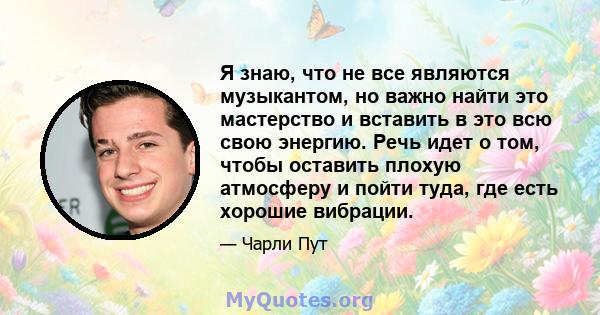 Я знаю, что не все являются музыкантом, но важно найти это мастерство и вставить в это всю свою энергию. Речь идет о том, чтобы оставить плохую атмосферу и пойти туда, где есть хорошие вибрации.