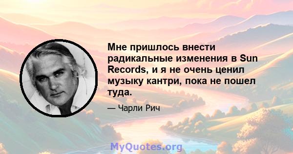 Мне пришлось внести радикальные изменения в Sun Records, и я не очень ценил музыку кантри, пока не пошел туда.