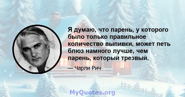 Я думаю, что парень, у которого было только правильное количество выпивки, может петь блюз намного лучше, чем парень, который трезвый.