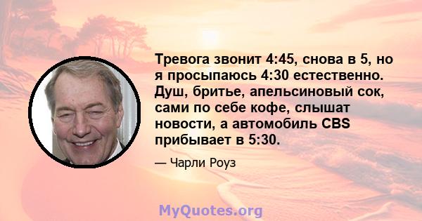 Тревога звонит 4:45, снова в 5, но я просыпаюсь 4:30 естественно. Душ, бритье, апельсиновый сок, сами по себе кофе, слышат новости, а автомобиль CBS прибывает в 5:30.