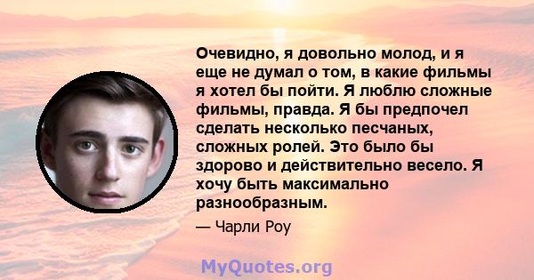 Очевидно, я довольно молод, и я еще не думал о том, в какие фильмы я хотел бы пойти. Я люблю сложные фильмы, правда. Я бы предпочел сделать несколько песчаных, сложных ролей. Это было бы здорово и действительно весело.