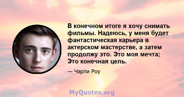 В конечном итоге я хочу снимать фильмы. Надеюсь, у меня будет фантастическая карьера в актерском мастерстве, а затем продолжу это. Это моя мечта; Это конечная цель.