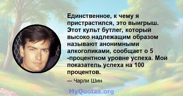 Единственное, к чему я пристрастился, это выигрыш. Этот культ бутлег, который высоко надлежащим образом называют анонимными алкоголиками, сообщает о 5 -процентном уровне успеха. Мой показатель успеха на 100 процентов.