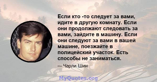 Если кто -то следует за вами, идите в другую комнату. Если они продолжают следовать за вами, зайдите в машину. Если они следуют за вами в вашей машине, поезжайте в полицейский участок. Есть способы не заниматься.