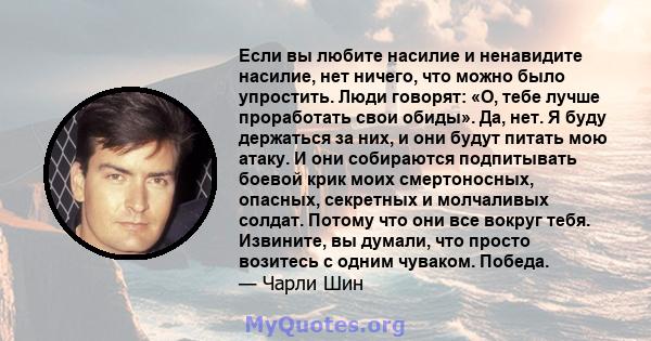 Если вы любите насилие и ненавидите насилие, нет ничего, что можно было упростить. Люди говорят: «О, тебе лучше проработать свои обиды». Да, нет. Я буду держаться за них, и они будут питать мою атаку. И они собираются