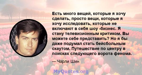 Есть много вещей, которые я хочу сделать, просто вещи, которые я хочу исследовать, которые не включают в себя шоу -бизнес. Я стану телевизионным критиком. Вы можете себе представить? Но я бы даже подумал стать