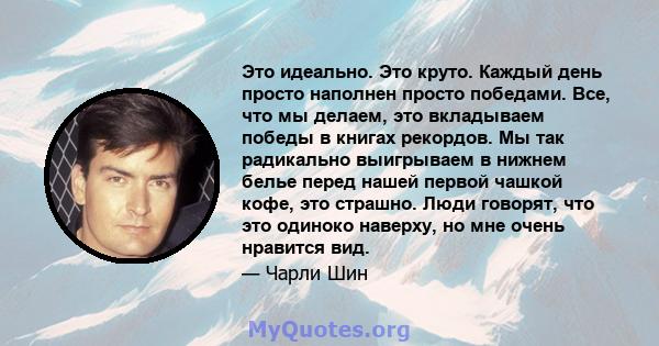 Это идеально. Это круто. Каждый день просто наполнен просто победами. Все, что мы делаем, это вкладываем победы в книгах рекордов. Мы так радикально выигрываем в нижнем белье перед нашей первой чашкой кофе, это страшно. 