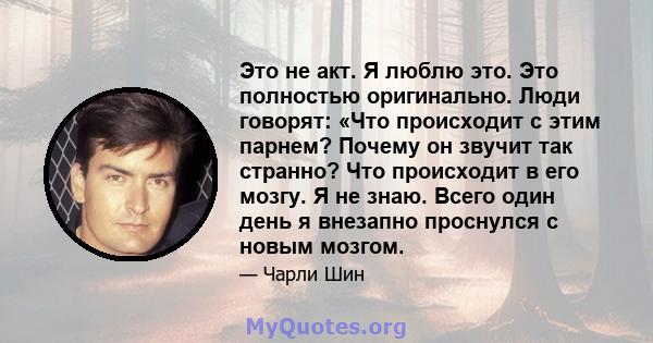 Это не акт. Я люблю это. Это полностью оригинально. Люди говорят: «Что происходит с этим парнем? Почему он звучит так странно? Что происходит в его мозгу. Я не знаю. Всего один день я внезапно проснулся с новым мозгом.