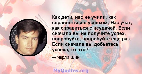 Как дети, нас не учили, как справляться с успехом; Нас учат, как справиться с неудачей. Если сначала вы не получите успех, попробуйте, попробуйте еще раз. Если сначала вы добьетесь успеха, то что?