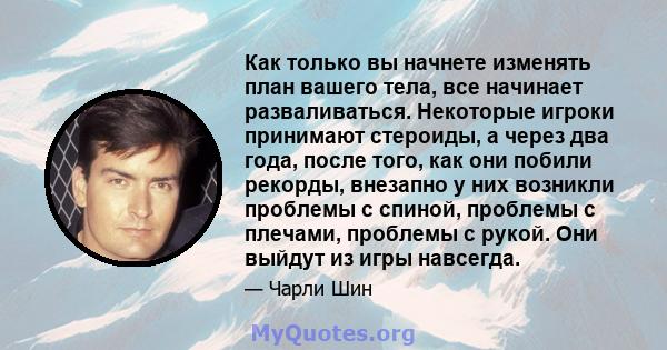 Как только вы начнете изменять план вашего тела, все начинает разваливаться. Некоторые игроки принимают стероиды, а через два года, после того, как они побили рекорды, внезапно у них возникли проблемы с спиной, проблемы 