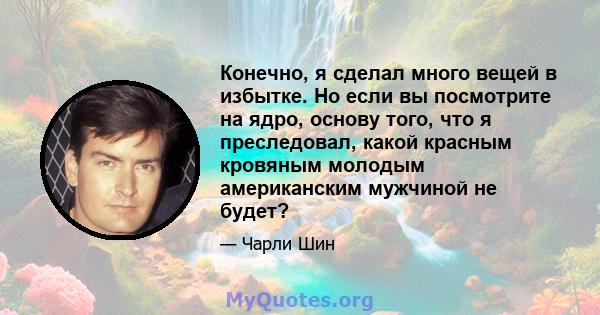 Конечно, я сделал много вещей в избытке. Но если вы посмотрите на ядро, основу того, что я преследовал, какой красным кровяным молодым американским мужчиной не будет?