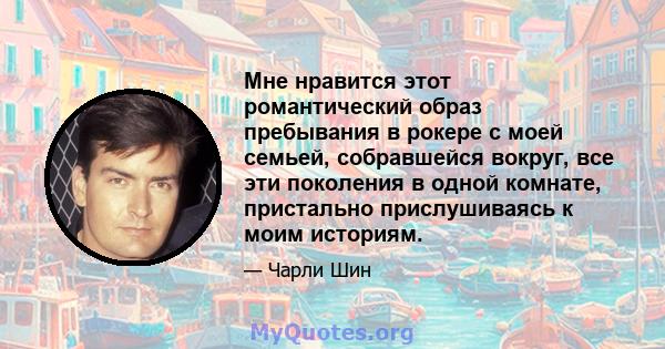 Мне нравится этот романтический образ пребывания в рокере с моей семьей, собравшейся вокруг, все эти поколения в одной комнате, пристально прислушиваясь к моим историям.