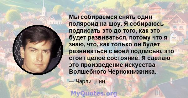 Мы собираемся снять один поляроид на шоу. Я собираюсь подписать это до того, как это будет развиваться, потому что я знаю, что, как только он будет развиваться с моей подписью, это стоит целое состояние. Я сделаю это