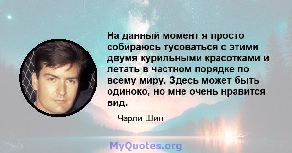 На данный момент я просто собираюсь тусоваться с этими двумя курильными красотками и летать в частном порядке по всему миру. Здесь может быть одиноко, но мне очень нравится вид.