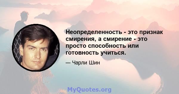 Неопределенность - это признак смирения, а смирение - это просто способность или готовность учиться.