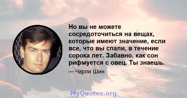 Но вы не можете сосредоточиться на вещах, которые имеют значение, если все, что вы спали, в течение сорока лет. Забавно, как сон рифмуется с овец. Ты знаешь.