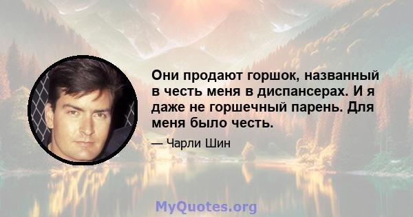 Они продают горшок, названный в честь меня в диспансерах. И я даже не горшечный парень. Для меня было честь.