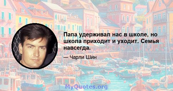 Папа удерживал нас в школе, но школа приходит и уходит. Семья навсегда.