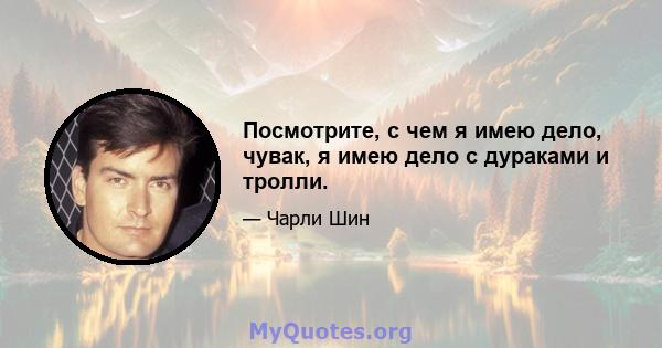 Посмотрите, с чем я имею дело, чувак, я имею дело с дураками и тролли.