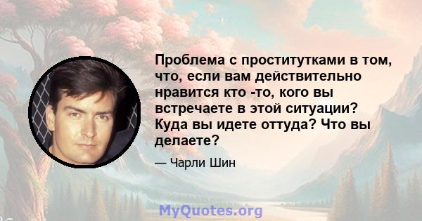 Проблема с проститутками в том, что, если вам действительно нравится кто -то, кого вы встречаете в этой ситуации? Куда вы идете оттуда? Что вы делаете?