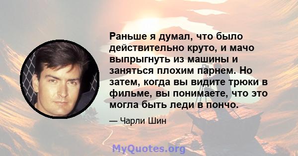 Раньше я думал, что было действительно круто, и мачо выпрыгнуть из машины и заняться плохим парнем. Но затем, когда вы видите трюки в фильме, вы понимаете, что это могла быть леди в пончо.