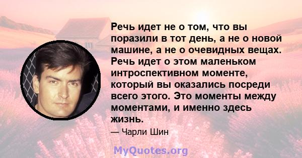 Речь идет не о том, что вы поразили в тот день, а не о новой машине, а не о очевидных вещах. Речь идет о этом маленьком интроспективном моменте, который вы оказались посреди всего этого. Это моменты между моментами, и