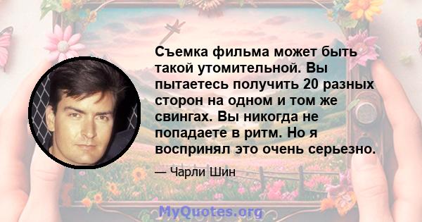 Съемка фильма может быть такой утомительной. Вы пытаетесь получить 20 разных сторон на одном и том же свингах. Вы никогда не попадаете в ритм. Но я воспринял это очень серьезно.