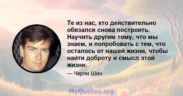 Те из нас, кто действительно обязался снова построить. Научить другим тому, что мы знаем, и попробовать с тем, что осталось от нашей жизни, чтобы найти доброту и смысл этой жизни.