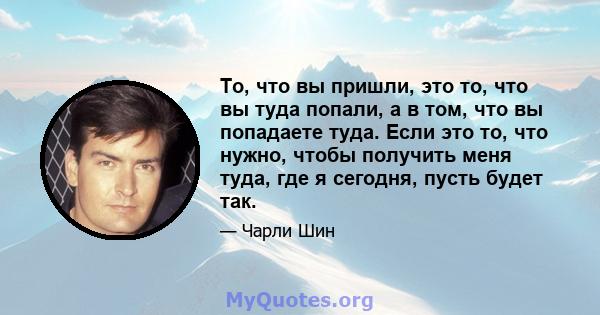 То, что вы пришли, это то, что вы туда попали, а в том, что вы попадаете туда. Если это то, что нужно, чтобы получить меня туда, где я сегодня, пусть будет так.