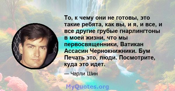 То, к чему они не готовы, это такие ребята, как вы, и я, и все, и все другие грубые гнарлингтоны в моей жизни, что мы первосвященники, Ватикан Ассасин Чернокнижники. Бум Печать это, люди. Посмотрите, куда это идет.