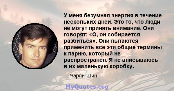 У меня безумная энергия в течение нескольких дней. Это то, что люди не могут принять внимание. Они говорят: «О, он собирается разбиться». Они пытаются применить все эти общие термины к парню, который не распространен. Я 