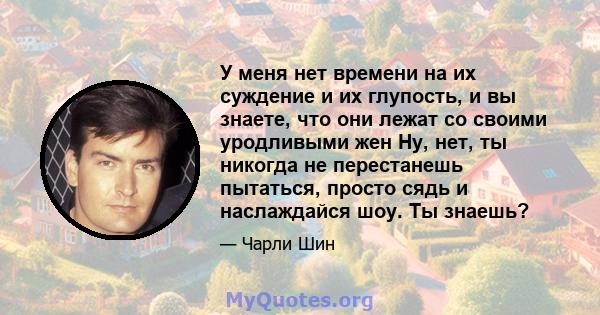 У меня нет времени на их суждение и их глупость, и вы знаете, что они лежат со своими уродливыми жен Ну, нет, ты никогда не перестанешь пытаться, просто сядь и наслаждайся шоу. Ты знаешь?