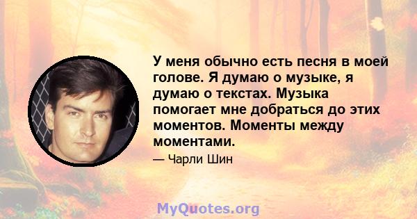 У меня обычно есть песня в моей голове. Я думаю о музыке, я думаю о текстах. Музыка помогает мне добраться до этих моментов. Моменты между моментами.