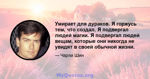 Умирает для дураков. Я горжусь тем, что создал. Я подвергал людей магии. Я подвергал людей вещам, которые они никогда не увидят в своей обычной жизни.