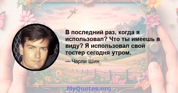 В последний раз, когда я использовал? Что ты имеешь в виду? Я использовал свой тостер сегодня утром.