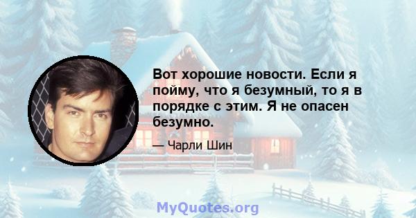 Вот хорошие новости. Если я пойму, что я безумный, то я в порядке с этим. Я не опасен безумно.