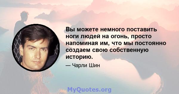 Вы можете немного поставить ноги людей на огонь, просто напоминая им, что мы постоянно создаем свою собственную историю.