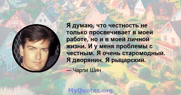 Я думаю, что честность не только просвечивает в моей работе, но и в моей личной жизни. И у меня проблемы с честным. Я очень старомодный. Я дворянин. Я рыцарский.