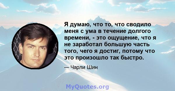 Я думаю, что то, что сводило меня с ума в течение долгого времени, - это ощущение, что я не заработал большую часть того, чего я достиг, потому что это произошло так быстро.