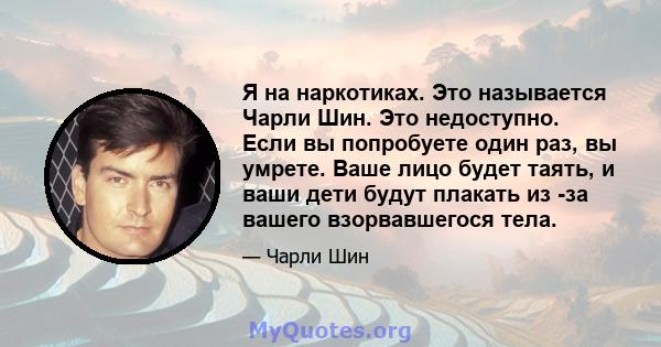 Я на наркотиках. Это называется Чарли Шин. Это недоступно. Если вы попробуете один раз, вы умрете. Ваше лицо будет таять, и ваши дети будут плакать из -за вашего взорвавшегося тела.