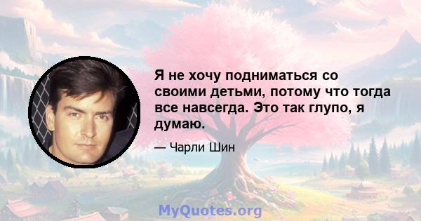 Я не хочу подниматься со своими детьми, потому что тогда все навсегда. Это так глупо, я думаю.