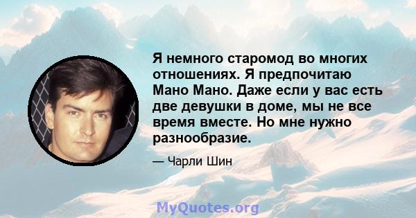 Я немного старомод во многих отношениях. Я предпочитаю Мано Мано. Даже если у вас есть две девушки в доме, мы не все время вместе. Но мне нужно разнообразие.