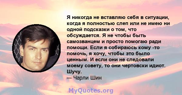 Я никогда не вставляю себя в ситуации, когда я полностью слеп или не имею ни одной подсказки о том, что обсуждается. Я не чтобы быть самозванцем и просто помогаю ради помощи. Если я собираюсь кому -то помочь, я хочу,