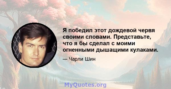 Я победил этот дождевой червя своими словами. Представьте, что я бы сделал с моими огненными дышащими кулаками.