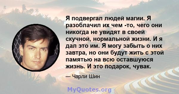 Я подвергал людей магии. Я разоблачил их чем -то, чего они никогда не увидят в своей скучной, нормальной жизни. И я дал это им. Я могу забыть о них завтра, но они будут жить с этой памятью на всю оставшуюся жизнь. И это 