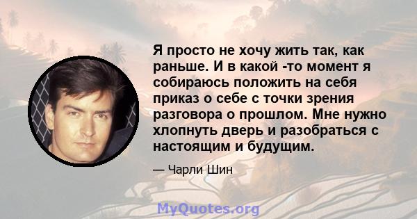 Я просто не хочу жить так, как раньше. И в какой -то момент я собираюсь положить на себя приказ о себе с точки зрения разговора о прошлом. Мне нужно хлопнуть дверь и разобраться с настоящим и будущим.