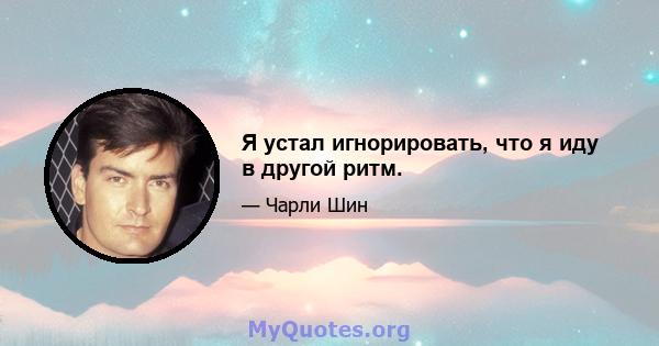 Я устал игнорировать, что я иду в другой ритм.